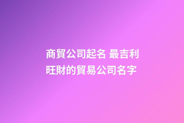 商貿公司起名 最吉利旺財的貿易公司名字-第1張-公司起名-玄機派
